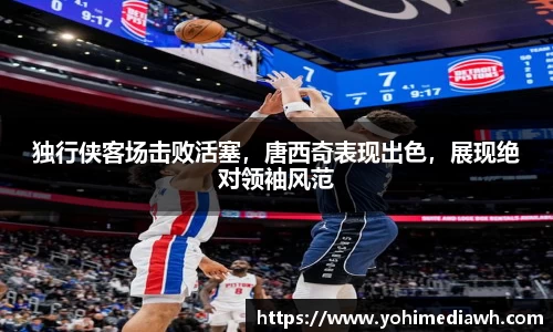 独行侠客场击败活塞，唐西奇表现出色，展现绝对领袖风范
